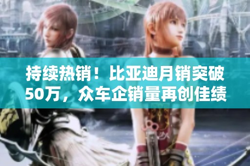 持续热销！比亚迪月销突破50万，众车企销量再创佳绩