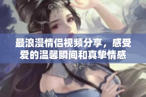 最浪漫情侣视频分享，感受爱的温馨瞬间和真挚情感