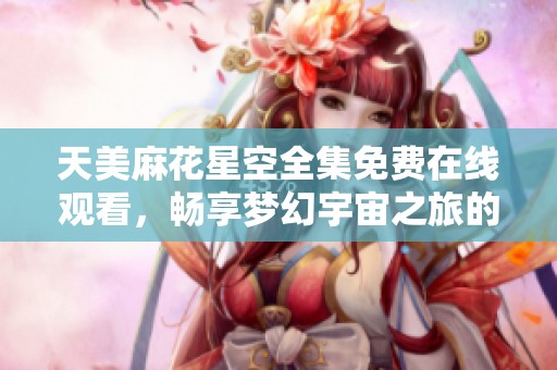 天美麻花星空全集免费在线观看，畅享梦幻宇宙之旅的绝佳选择
