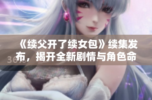 《续父开了续女包》续集发布，揭开全新剧情与角色命运！
