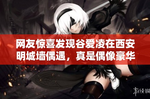 网友惊喜发现谷爱凌在西安明城墙偶遇，真是偶像豪华之行！