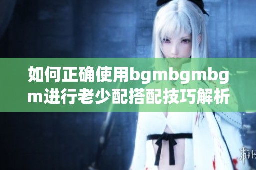 如何正确使用bgmbgmbgm进行老少配搭配技巧解析