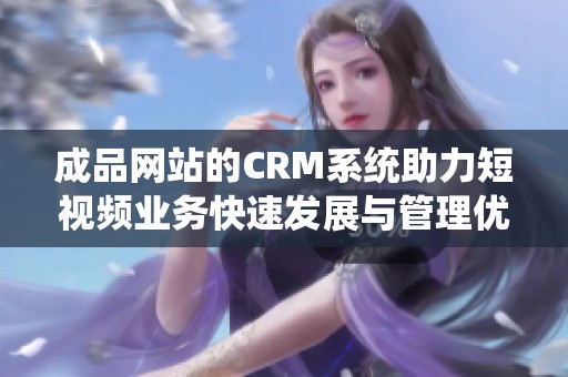 成品网站的CRM系统助力短视频业务快速发展与管理优化