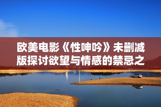 欧美电影《性呻吟》未删减版探讨欲望与情感的禁忌之路