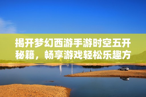 揭开梦幻西游手游时空五开秘籍，畅享游戏轻松乐趣方法分享