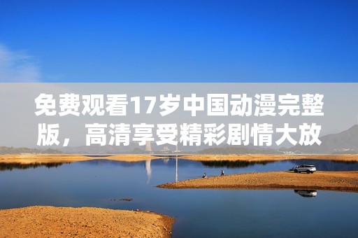 免费观看17岁中国动漫完整版，高清享受精彩剧情大放送
