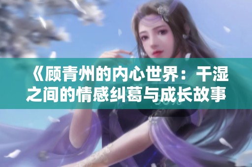《顾青州的内心世界：干湿之间的情感纠葛与成长故事》