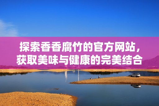 探索香香腐竹的官方网站，获取美味与健康的完美结合
