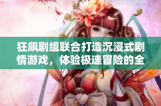 狂飙剧组联合打造沉浸式剧情游戏，体验极速冒险的全新乐趣