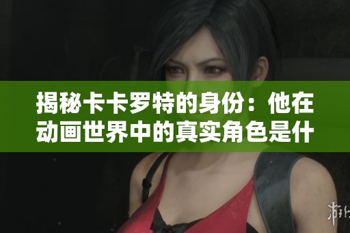 揭秘卡卡罗特的身份：他在动画世界中的真实角色是什么？