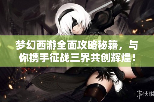 梦幻西游全面攻略秘籍，与你携手征战三界共创辉煌！