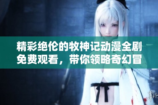 精彩绝伦的牧神记动漫全剧免费观看，带你领略奇幻冒险之旅