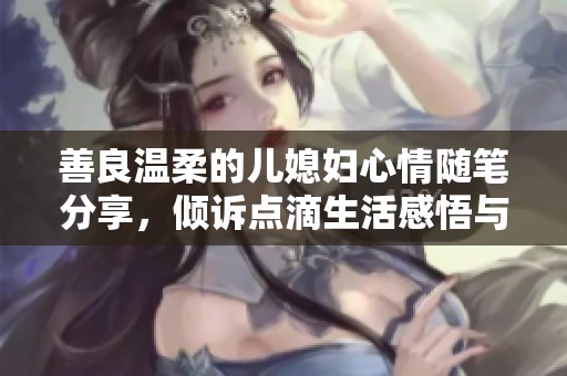 善良温柔的儿媳妇心情随笔分享，倾诉点滴生活感悟与温暖瞬间