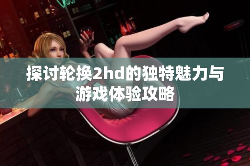 探讨轮换2hd的独特魅力与游戏体验攻略