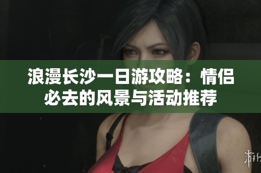 浪漫长沙一日游攻略：情侣必去的风景与活动推荐