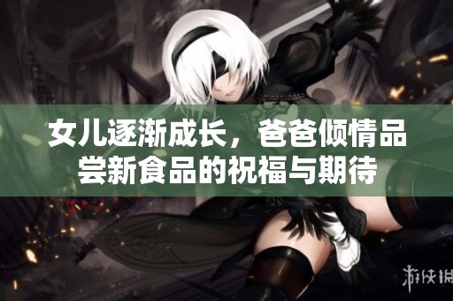 女儿逐渐成长，爸爸倾情品尝新食品的祝福与期待