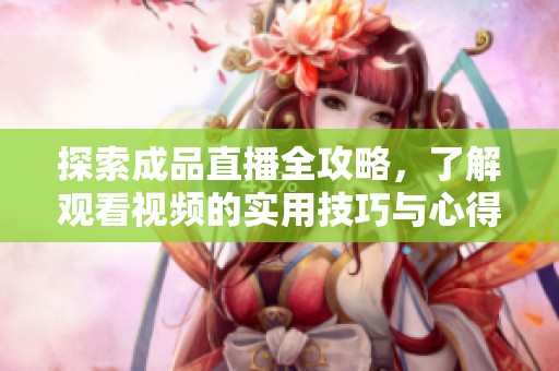 探索成品直播全攻略，了解观看视频的实用技巧与心得