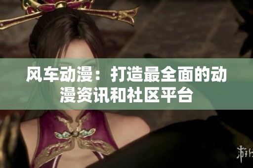 风车动漫：打造最全面的动漫资讯和社区平台