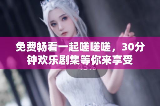 免费畅看一起嗟嗟嗟，30分钟欢乐剧集等你来享受