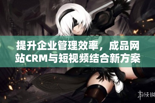 提升企业管理效率，成品网站CRM与短视频结合新方案解析