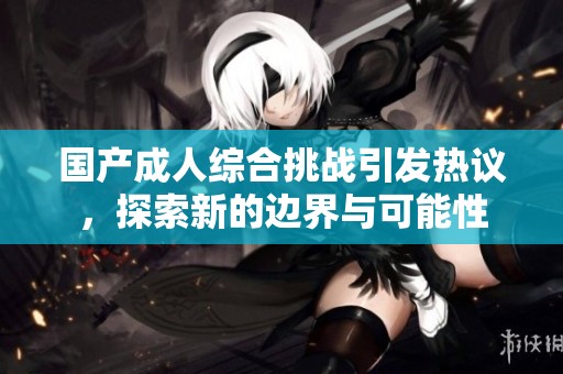 国产成人综合挑战引发热议，探索新的边界与可能性