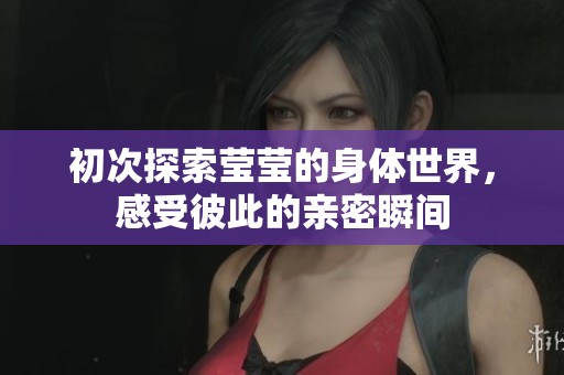 初次探索莹莹的身体世界，感受彼此的亲密瞬间