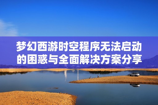 梦幻西游时空程序无法启动的困惑与全面解决方案分享