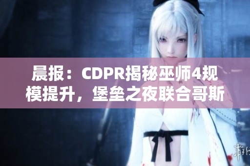 晨报：CDPR揭秘巫师4规模提升，堡垒之夜联合哥斯拉推出新内容