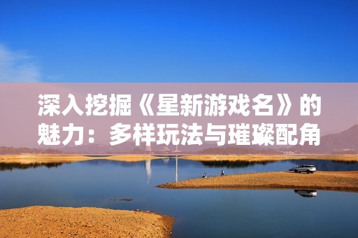深入挖掘《星新游戏名》的魅力：多样玩法与璀璨配角的完美结合