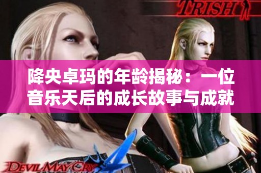 降央卓玛的年龄揭秘：一位音乐天后的成长故事与成就分析