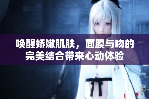 唤醒娇嫩肌肤，面膜与吻的完美结合带来心动体验