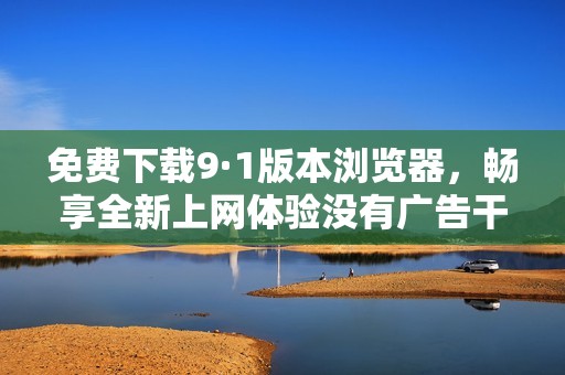 免费下载9·1版本浏览器，畅享全新上网体验没有广告干扰