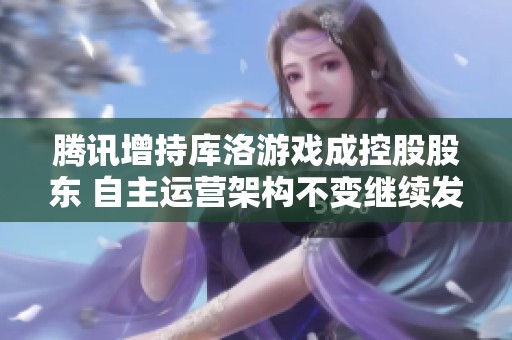 腾讯增持库洛游戏成控股股东 自主运营架构不变继续发展