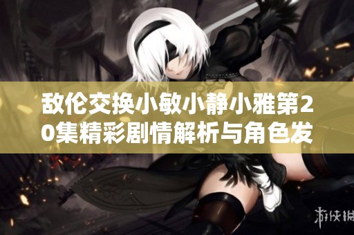 敌伦交换小敏小静小雅第20集精彩剧情解析与角色发展探讨