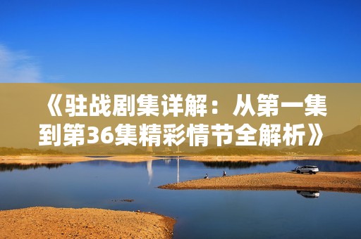 《驻战剧集详解：从第一集到第36集精彩情节全解析》