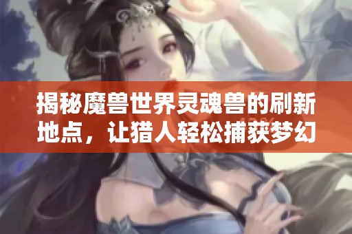 揭秘魔兽世界灵魂兽的刷新地点，让猎人轻松捕获梦幻兽宠指南