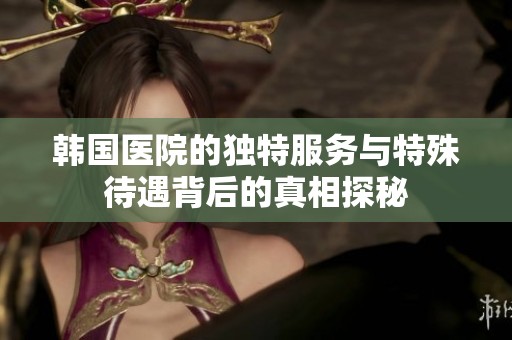 韩国医院的独特服务与特殊待遇背后的真相探秘
