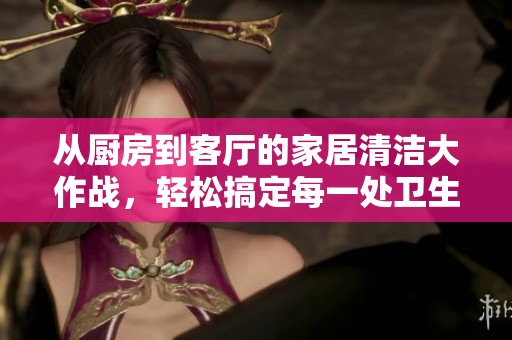 从厨房到客厅的家居清洁大作战，轻松搞定每一处卫生