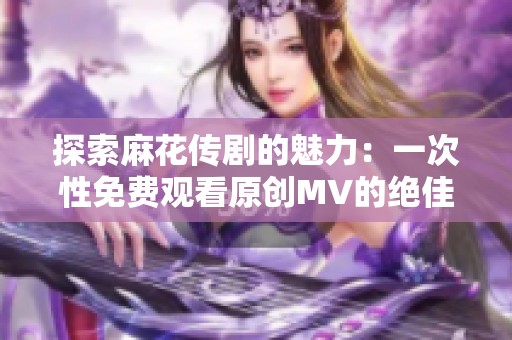 探索麻花传剧的魅力：一次性免费观看原创MV的绝佳机会