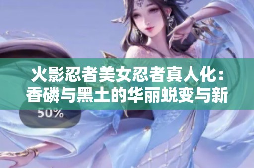 火影忍者美女忍者真人化：香磷与黑土的华丽蜕变与新形象解析