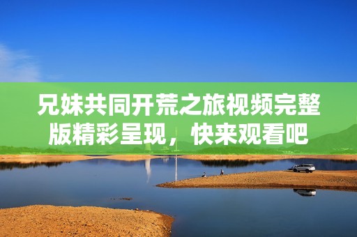兄妹共同开荒之旅视频完整版精彩呈现，快来观看吧