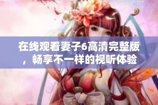 在线观看妻子6高清完整版，畅享不一样的视听体验