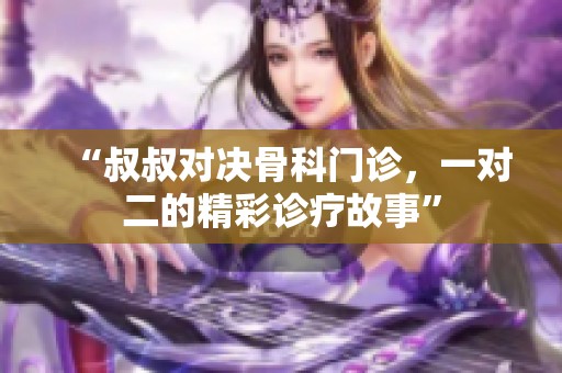 “叔叔对决骨科门诊，一对二的精彩诊疗故事”