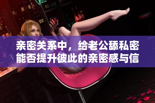 亲密关系中，给老公舔私密能否提升彼此的亲密感与信任度