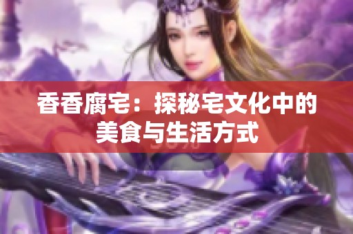 香香腐宅：探秘宅文化中的美食与生活方式