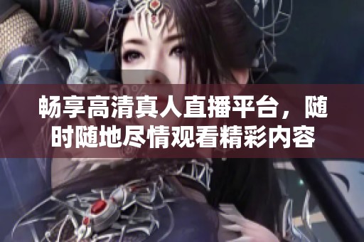 畅享高清真人直播平台，随时随地尽情观看精彩内容