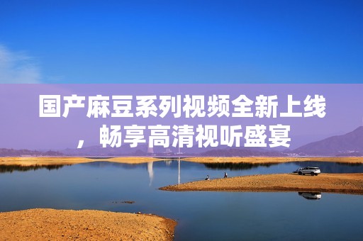国产麻豆系列视频全新上线，畅享高清视听盛宴