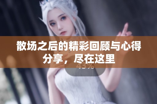 散场之后的精彩回顾与心得分享，尽在这里