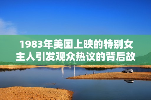 1983年美国上映的特别女主人引发观众热议的背后故事