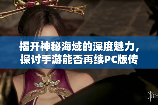 揭开神秘海域的深度魅力，探讨手游能否再续PC版传奇辉煌